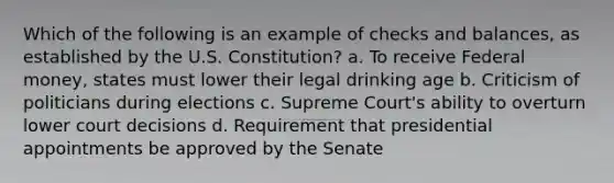 Which of the following is an example of checks and balances, as established by the U.S. Constitution? a. To receive Federal money, states must lower their legal drinking age b. Criticism of politicians during elections c. Supreme Court's ability to overturn lower court decisions d. Requirement that presidential appointments be approved by the Senate