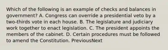 Which of the following is an example of checks and balances in government? A. Congress can override a presidential veto by a two-thirds vote in each house. B. The legislature and judiciary work together to enact legislation. C. The president appoints the members of the cabinet. D. Certain procedures must be followed to amend the Constitution. PreviousNext