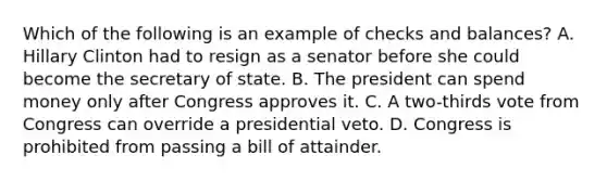 Which of the following is an example of checks and balances? A. Hillary Clinton had to resign as a senator before she could become the secretary of state. B. The president can spend money only after Congress approves it. C. A two-thirds vote from Congress can override a presidential veto. D. Congress is prohibited from passing a bill of attainder.