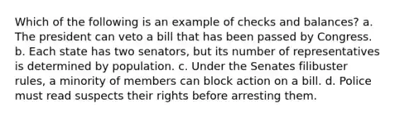 Which of the following is an example of checks and balances? a. The president can veto a bill that has been passed by Congress. b. Each state has two senators, but its number of representatives is determined by population. c. Under the Senates filibuster rules, a minority of members can block action on a bill. d. Police must read suspects their rights before arresting them.