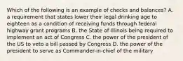 Which of the following is an example of checks and balances? A. a requirement that states lower their legal drinking age to eighteen as a condition of receiving funds through federal highway grant programs B. the State of Illinois being required to implement an act of Congress C. the power of the president of the US to veto a bill passed by Congress D. the power of the president to serve as Commander-in-chief of the military