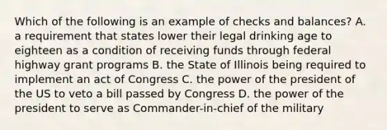 Which of the following is an example of checks and balances? A. a requirement that states lower their legal drinking age to eighteen as a condition of receiving funds through federal highway grant programs B. the State of Illinois being required to implement an act of Congress C. the power of the president of the US to veto a bill passed by Congress D. the power of the president to serve as Commander-in-chief of the military