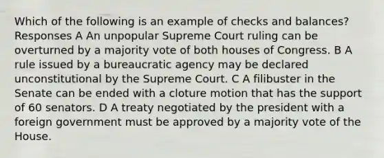 Which of the following is an example of checks and balances? Responses A An unpopular Supreme Court ruling can be overturned by a majority vote of both houses of Congress. B A rule issued by a bureaucratic agency may be declared unconstitutional by the Supreme Court. C A filibuster in the Senate can be ended with a cloture motion that has the support of 60 senators. D A treaty negotiated by the president with a foreign government must be approved by a majority vote of the House.