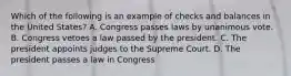 Which of the following is an example of checks and balances in the United States? A. Congress passes laws by unanimous vote. B. Congress vetoes a law passed by the president. C. The president appoints judges to the Supreme Court. D. The president passes a law in Congress