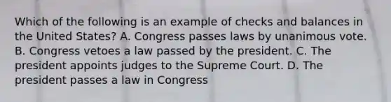 Which of the following is an example of checks and balances in the United States? A. Congress passes laws by unanimous vote. B. Congress vetoes a law passed by the president. C. The president appoints judges to the Supreme Court. D. The president passes a law in Congress