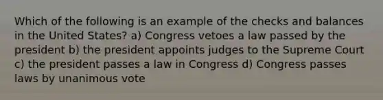 Which of the following is an example of the checks and balances in the United States? a) Congress vetoes a law passed by the president b) the president appoints judges to the Supreme Court c) the president passes a law in Congress d) Congress passes laws by unanimous vote