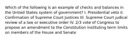 Which of the following is an example of checks and balances in the United States system of government? I. Presidential veto II. Confirmation of Supreme Court Justices III. Supreme Court judical review of a law or executive order IV. 2/3 vote of Congress to propose an amendment to the Constitution instituting term limits on members of the House and Senate