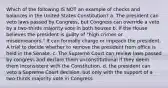 Which of the following IS NOT an example of checks and balances in the United States Constitution? a. The president can veto laws passed by Congress, but Congress can override a veto by a two-thirds majority vote in both houses b. If the House believes the president is guilty of "high crimes or misdemeanors," it can formally charge or impeach the president. A trial to decide whether to remove the president from office is held in the Senate. c. The Supreme Court can review laws passed by congress and declare them unconstitutional if they deem them inconsistent with the Constitution. d. the president can veto a Supreme Court decision, but only with the support of a two-thirds majority vote in Congress.