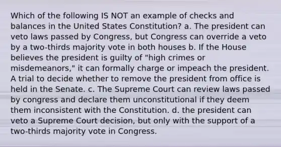 Which of the following IS NOT an example of checks and balances in the United States Constitution? a. The president can veto laws passed by Congress, but Congress can override a veto by a two-thirds majority vote in both houses b. If the House believes the president is guilty of "high crimes or misdemeanors," it can formally charge or impeach the president. A trial to decide whether to remove the president from office is held in the Senate. c. The Supreme Court can review laws passed by congress and declare them unconstitutional if they deem them inconsistent with the Constitution. d. the president can veto a Supreme Court decision, but only with the support of a two-thirds majority vote in Congress.