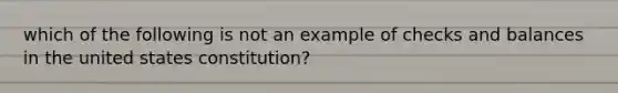 which of the following is not an example of checks and balances in the united states constitution?