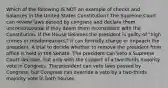 Which of the following IS NOT an example of checks and balances in the United States Constitution? The Supreme Court can review laws passed by congress and declare them unconstitutional if they deem them inconsistent with the Constitution. If the House believes the president is guilty of "high crimes or misdemeanors," it can formally charge or impeach the president. A trial to decide whether to remove the president from office is held in the Senate. The president can veto a Supreme Court decision, but only with the support of a two-thirds majority vote in Congress. The president can veto laws passed by Congress, but Congress can override a veto by a two-thirds majority vote in both houses.