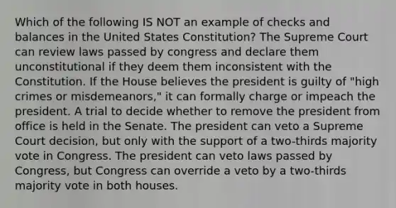 Which of the following IS NOT an example of checks and balances in the United States Constitution? The Supreme Court can review laws passed by congress and declare them unconstitutional if they deem them inconsistent with the Constitution. If the House believes the president is guilty of "high crimes or misdemeanors," it can formally charge or impeach the president. A trial to decide whether to remove the president from office is held in the Senate. The president can veto a Supreme Court decision, but only with the support of a two-thirds majority vote in Congress. The president can veto laws passed by Congress, but Congress can override a veto by a two-thirds majority vote in both houses.