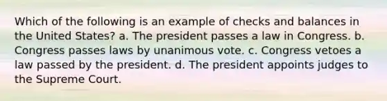 Which of the following is an example of checks and balances in the United States?​ ​a. The president passes a law in Congress. ​b. Congress passes laws by unanimous vote. ​c. Congress vetoes a law passed by the president. d. ​The president appoints judges to the Supreme Court.