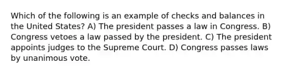 Which of the following is an example of checks and balances in the United States? A) The president passes a law in Congress. B) Congress vetoes a law passed by the president. C) The president appoints judges to the Supreme Court. D) Congress passes laws by unanimous vote.