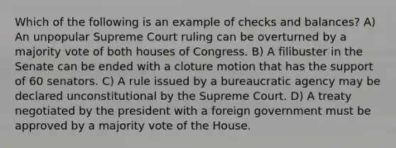 Which of the following is an example of checks and balances? A) An unpopular Supreme Court ruling can be overturned by a majority vote of both houses of Congress. B) A filibuster in the Senate can be ended with a cloture motion that has the support of 60 senators. C) A rule issued by a bureaucratic agency may be declared unconstitutional by the Supreme Court. D) A treaty negotiated by the president with a foreign government must be approved by a majority vote of the House.