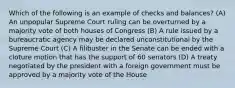 Which of the following is an example of checks and balances? (A) An unpopular Supreme Court ruling can be overturned by a majority vote of both houses of Congress (B) A rule issued by a bureaucratic agency may be declared unconstitutional by the Supreme Court (C) A filibuster in the Senate can be ended with a cloture motion that has the support of 60 senators (D) A treaty negotiated by the president with a foreign government must be approved by a majority vote of the House