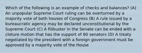 Which of the following is an example of checks and balances? (A) An unpopular Supreme Court ruling can be overturned by a majority vote of both houses of Congress (B) A rule issued by a bureaucratic agency may be declared unconstitutional by the Supreme Court (C) A filibuster in the Senate can be ended with a cloture motion that has the support of 60 senators (D) A treaty negotiated by the president with a foreign government must be approved by a majority vote of the House