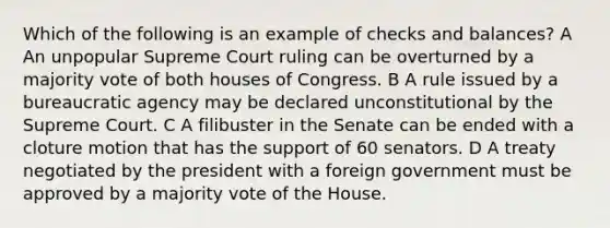 Which of the following is an example of checks and balances? A An unpopular Supreme Court ruling can be overturned by a majority vote of both houses of Congress. B A rule issued by a bureaucratic agency may be declared unconstitutional by the Supreme Court. C A filibuster in the Senate can be ended with a cloture motion that has the support of 60 senators. D A treaty negotiated by the president with a foreign government must be approved by a majority vote of the House.