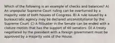 Which of the following is an example of checks and balances? A) An unpopular Supreme Court ruling can be overturned by a majority vote of both houses of Congress. B) A rule issued by a bureaucratic agency may be declared unconstitutional by the Supreme Court. C) A filibuster in the Senate can be ended with a cloture motion that has the support of 60 senators. D) A treaty negotiated by the president with a foreign government must be approved by a majority vote of the House.