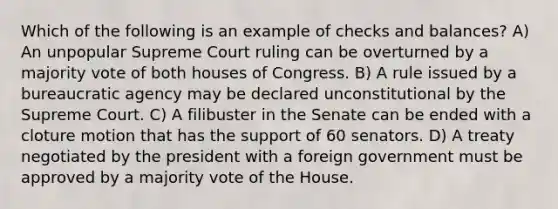 Which of the following is an example of checks and balances? A) An unpopular Supreme Court ruling can be overturned by a majority vote of both houses of Congress. B) A rule issued by a bureaucratic agency may be declared unconstitutional by the Supreme Court. C) A filibuster in the Senate can be ended with a cloture motion that has the support of 60 senators. D) A treaty negotiated by the president with a foreign government must be approved by a majority vote of the House.