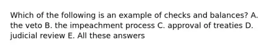 Which of the following is an example of checks and balances? A. the veto B. the impeachment process C. approval of treaties D. judicial review E. All these answers