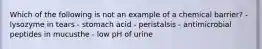 Which of the following is not an example of a chemical barrier? - lysozyme in tears - stomach acid - peristalsis - antimicrobial peptides in mucusthe - low pH of urine