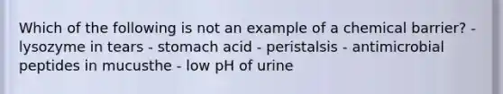 Which of the following is not an example of a chemical barrier? - lysozyme in tears - stomach acid - peristalsis - antimicrobial peptides in mucusthe - low pH of urine