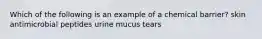 Which of the following is an example of a chemical barrier? skin antimicrobial peptides urine mucus tears