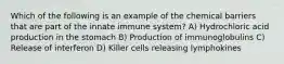 Which of the following is an example of the chemical barriers that are part of the innate immune system? A) Hydrochloric acid production in the stomach B) Production of immunoglobulins C) Release of interferon D) Killer cells releasing lymphokines