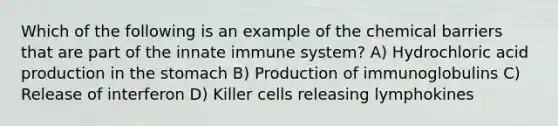 Which of the following is an example of the chemical barriers that are part of the innate immune system? A) Hydrochloric acid production in the stomach B) Production of immunoglobulins C) Release of interferon D) Killer cells releasing lymphokines