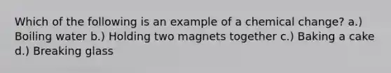 Which of the following is an example of a chemical change? a.) Boiling water b.) Holding two magnets together c.) Baking a cake d.) Breaking glass