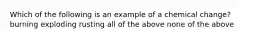 Which of the following is an example of a chemical change? burning exploding rusting all of the above none of the above