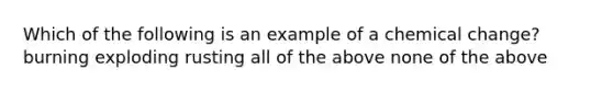 Which of the following is an example of a chemical change? burning exploding rusting all of the above none of the above