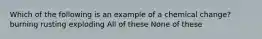 Which of the following is an example of a chemical change? burning rusting exploding All of these None of these