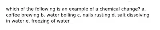 which of the following is an example of a chemical change? a. coffee brewing b. water boiling c. nails rusting d. salt dissolving in water e. freezing of water