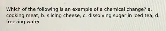 Which of the following is an example of a chemical change? a. cooking meat, b. slicing cheese, c. dissolving sugar in iced tea, d. freezing water