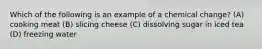 Which of the following is an example of a chemical change? (A) cooking meat (B) slicing cheese (C) dissolving sugar in iced tea (D) freezing water