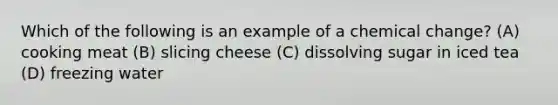 Which of the following is an example of a chemical change? (A) cooking meat (B) slicing cheese (C) dissolving sugar in iced tea (D) freezing water