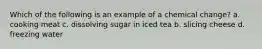 Which of the following is an example of a chemical change? a. cooking meat c. dissolving sugar in iced tea b. slicing cheese d. freezing water