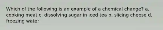 Which of the following is an example of a chemical change? a. cooking meat c. dissolving sugar in iced tea b. slicing cheese d. freezing water