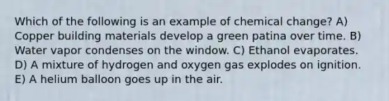 Which of the following is an example of chemical change? A) Copper building materials develop a green patina over time. B) Water vapor condenses on the window. C) Ethanol evaporates. D) A mixture of hydrogen and oxygen gas explodes on ignition. E) A helium balloon goes up in the air.