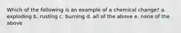 Which of the following is an example of a chemical change? a. exploding b. rusting c. burning d. all of the above e. none of the above