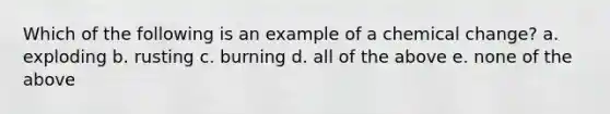 Which of the following is an example of a chemical change? a. exploding b. rusting c. burning d. all of the above e. none of the above