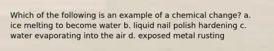 Which of the following is an example of a chemical change? a. ice melting to become water b. liquid nail polish hardening c. water evaporating into the air d. exposed metal rusting