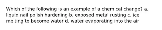 Which of the following is an example of a chemical change? a. liquid nail polish hardening b. exposed metal rusting c. ice melting to become water d. water evaporating into the air