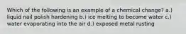 Which of the following is an example of a chemical change? a.) liquid nail polish hardening b.) ice melting to become water c.) water evaporating into the air d.) exposed metal rusting