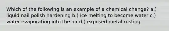 Which of the following is an example of a chemical change? a.) liquid nail polish hardening b.) ice melting to become water c.) water evaporating into the air d.) exposed metal rusting