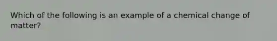 Which of the following is an example of a chemical change of matter?