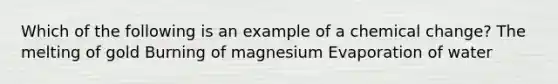 Which of the following is an example of a chemical change? The melting of gold Burning of magnesium Evaporation of water