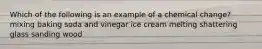 Which of the following is an example of a chemical change? mixing baking soda and vinegar ice cream melting shattering glass sanding wood